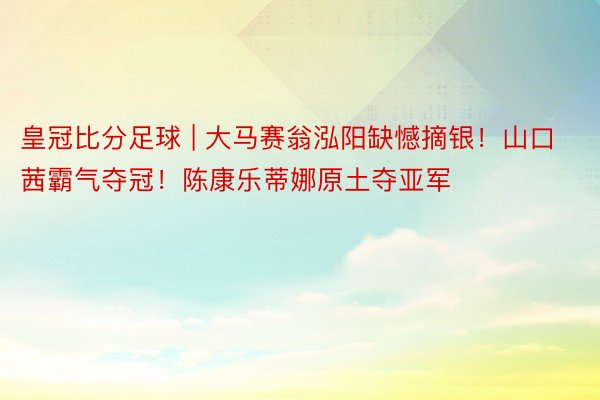 皇冠比分足球 | 大马赛翁泓阳缺憾摘银！山口茜霸气夺冠！陈康乐蒂娜原土夺亚军