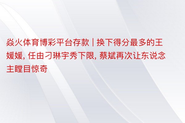 焱火体育博彩平台存款 | 换下得分最多的王媛媛， 任由刁琳宇秀下限， 蔡斌再次让东说念主瞠目惊奇