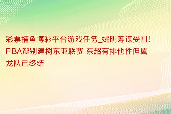 彩票捕鱼博彩平台游戏任务_姚明筹谋受阻! FIBA辩别建树东亚联赛 东超有排他性但翼龙队已终结