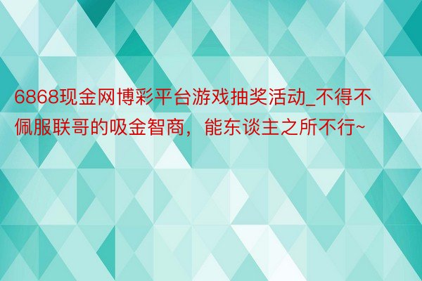 6868现金网博彩平台游戏抽奖活动_不得不佩服联哥的吸金智商，能东谈主之所不行~