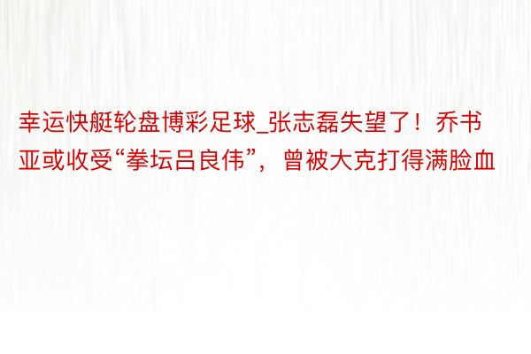 幸运快艇轮盘博彩足球_张志磊失望了！乔书亚或收受“拳坛吕良伟”，曾被大克打得满脸血