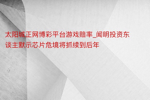 太阳城正网博彩平台游戏赔率_闻明投资东谈主默示芯片危境将抓续到后年