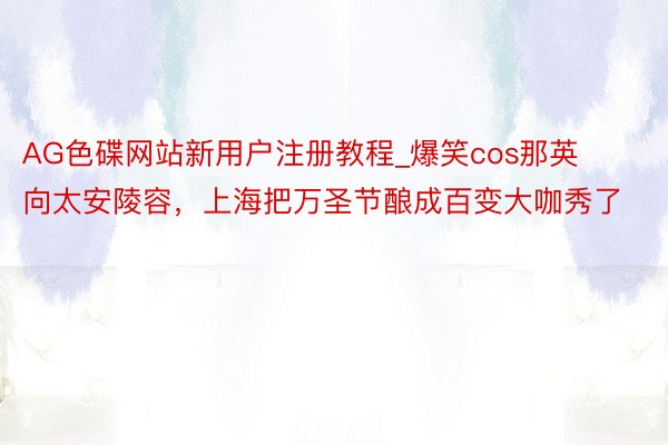 AG色碟网站新用户注册教程_爆笑cos那英向太安陵容，上海把万圣节酿成百变大咖秀了
