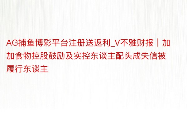 AG捕鱼博彩平台注册送返利_V不雅财报｜加加食物控股鼓励及实控东谈主配头成失信被履行东谈主