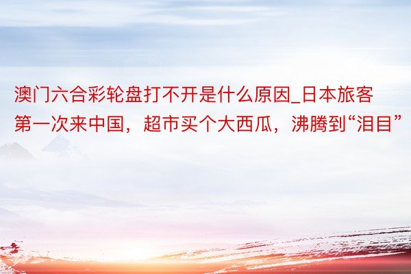 澳门六合彩轮盘打不开是什么原因_日本旅客第一次来中国，超市买个大西瓜，沸腾到“泪目”
