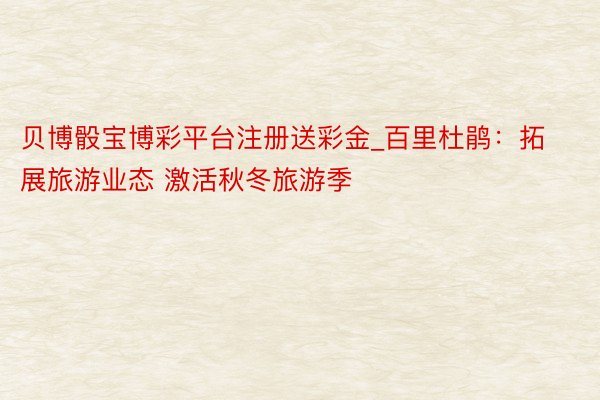 贝博骰宝博彩平台注册送彩金_百里杜鹃:拓展旅游业态 激活秋冬旅游季