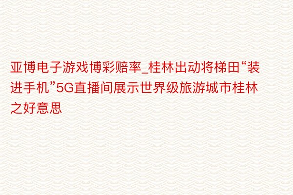 亚博电子游戏博彩赔率_桂林出动将梯田“装进手机”5G直播间展示世界级旅游城市桂林之好意思