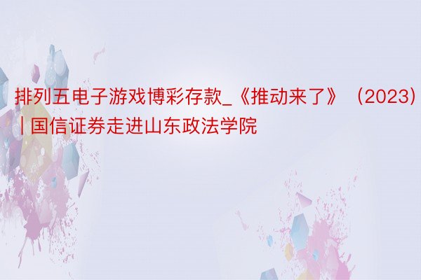 排列五电子游戏博彩存款_《推动来了》（2023） | 国信证券走进山东政法学院
