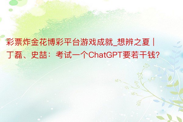 彩票炸金花博彩平台游戏成就_想辨之夏 | 丁磊、史喆：考试一个ChatGPT要若干钱？