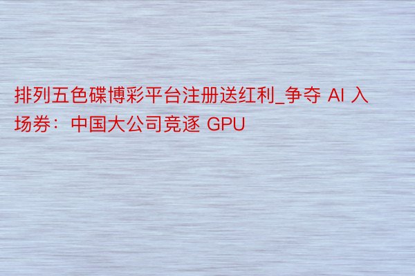 排列五色碟博彩平台注册送红利_争夺 AI 入场券：中国大公司竞逐 GPU