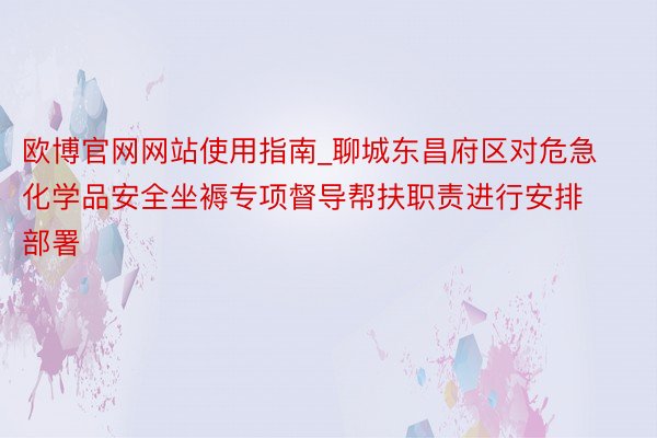 欧博官网网站使用指南_聊城东昌府区对危急化学品安全坐褥专项督导帮扶职责进行安排部署