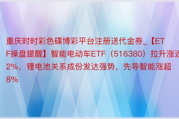 重庆时时彩色碟博彩平台注册送代金券_【ETF操盘提醒】智能电动车ETF（516380）拉升涨近2%，锂电池关系成份发达强势，先导智能涨超8%